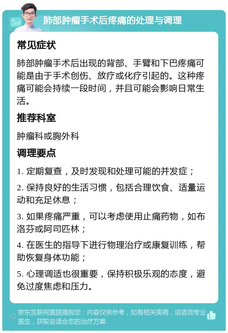 肺部肿瘤手术后疼痛的处理与调理 常见症状 肺部肿瘤手术后出现的背部、手臂和下巴疼痛可能是由于手术创伤、放疗或化疗引起的。这种疼痛可能会持续一段时间，并且可能会影响日常生活。 推荐科室 肿瘤科或胸外科 调理要点 1. 定期复查，及时发现和处理可能的并发症； 2. 保持良好的生活习惯，包括合理饮食、适量运动和充足休息； 3. 如果疼痛严重，可以考虑使用止痛药物，如布洛芬或阿司匹林； 4. 在医生的指导下进行物理治疗或康复训练，帮助恢复身体功能； 5. 心理调适也很重要，保持积极乐观的态度，避免过度焦虑和压力。