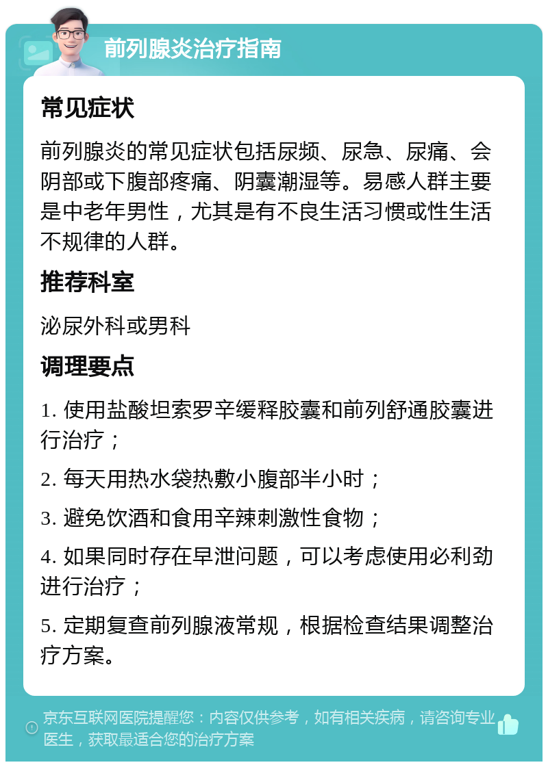 前列腺炎治疗指南 常见症状 前列腺炎的常见症状包括尿频、尿急、尿痛、会阴部或下腹部疼痛、阴囊潮湿等。易感人群主要是中老年男性，尤其是有不良生活习惯或性生活不规律的人群。 推荐科室 泌尿外科或男科 调理要点 1. 使用盐酸坦索罗辛缓释胶囊和前列舒通胶囊进行治疗； 2. 每天用热水袋热敷小腹部半小时； 3. 避免饮酒和食用辛辣刺激性食物； 4. 如果同时存在早泄问题，可以考虑使用必利劲进行治疗； 5. 定期复查前列腺液常规，根据检查结果调整治疗方案。