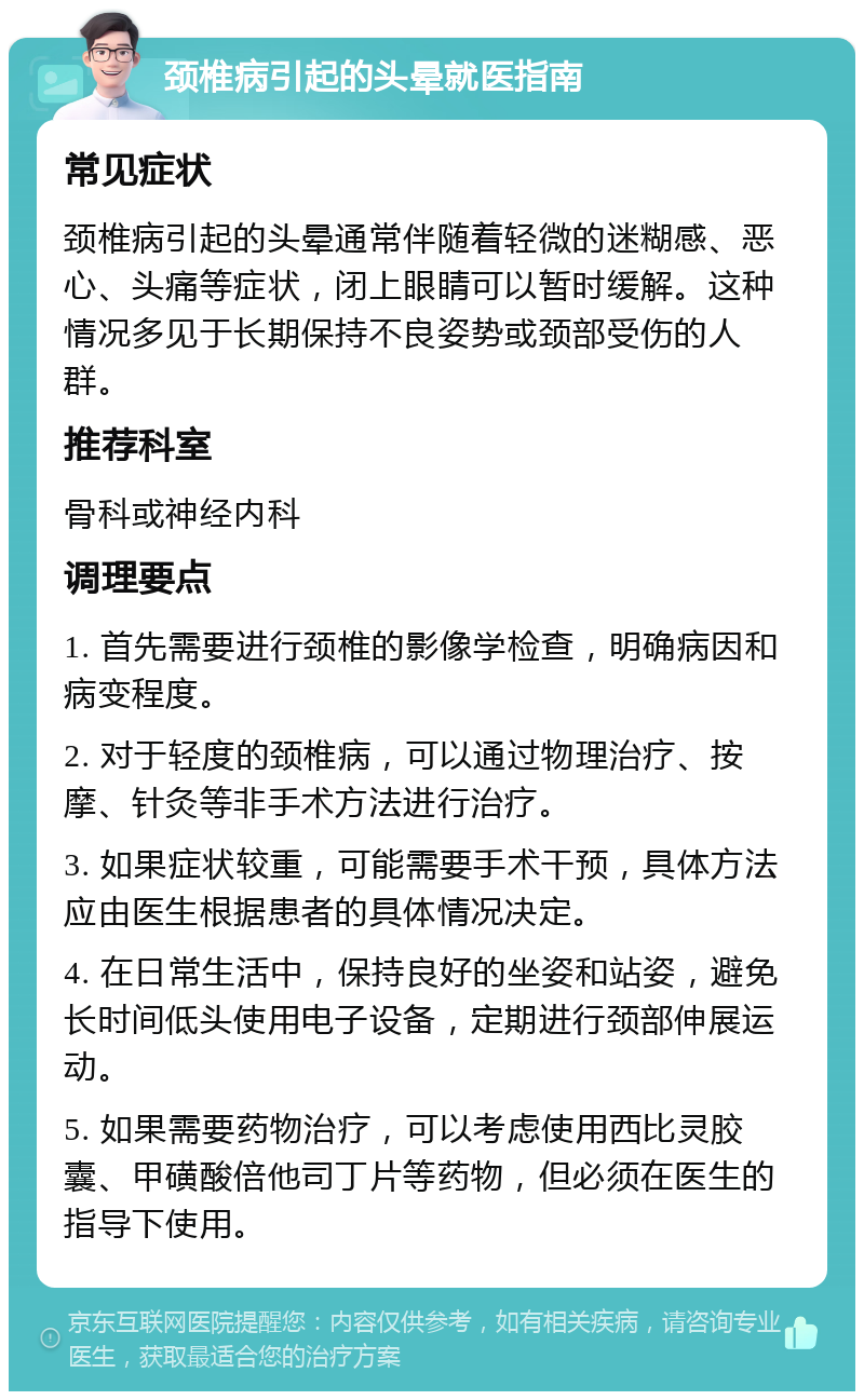 颈椎病引起的头晕就医指南 常见症状 颈椎病引起的头晕通常伴随着轻微的迷糊感、恶心、头痛等症状，闭上眼睛可以暂时缓解。这种情况多见于长期保持不良姿势或颈部受伤的人群。 推荐科室 骨科或神经内科 调理要点 1. 首先需要进行颈椎的影像学检查，明确病因和病变程度。 2. 对于轻度的颈椎病，可以通过物理治疗、按摩、针灸等非手术方法进行治疗。 3. 如果症状较重，可能需要手术干预，具体方法应由医生根据患者的具体情况决定。 4. 在日常生活中，保持良好的坐姿和站姿，避免长时间低头使用电子设备，定期进行颈部伸展运动。 5. 如果需要药物治疗，可以考虑使用西比灵胶囊、甲磺酸倍他司丁片等药物，但必须在医生的指导下使用。