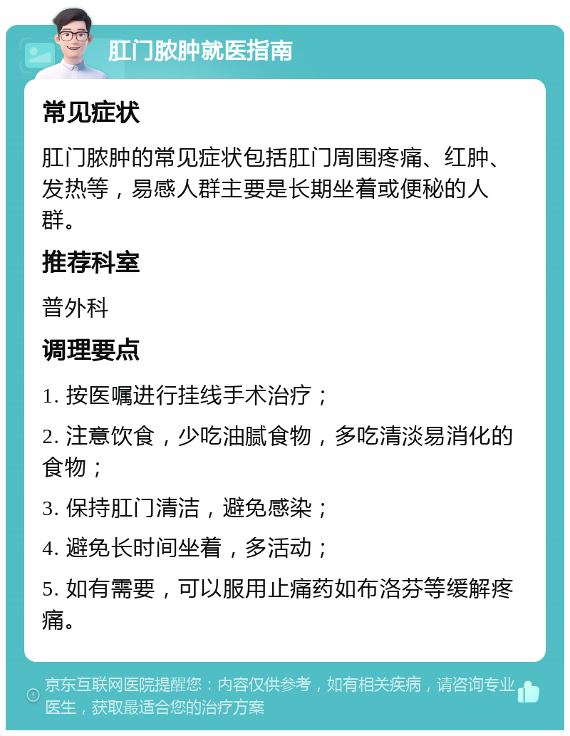 肛门脓肿就医指南 常见症状 肛门脓肿的常见症状包括肛门周围疼痛、红肿、发热等，易感人群主要是长期坐着或便秘的人群。 推荐科室 普外科 调理要点 1. 按医嘱进行挂线手术治疗； 2. 注意饮食，少吃油腻食物，多吃清淡易消化的食物； 3. 保持肛门清洁，避免感染； 4. 避免长时间坐着，多活动； 5. 如有需要，可以服用止痛药如布洛芬等缓解疼痛。