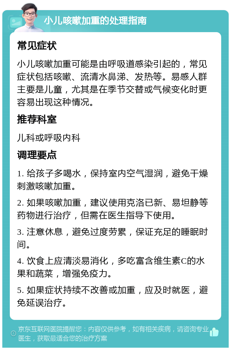 小儿咳嗽加重的处理指南 常见症状 小儿咳嗽加重可能是由呼吸道感染引起的，常见症状包括咳嗽、流清水鼻涕、发热等。易感人群主要是儿童，尤其是在季节交替或气候变化时更容易出现这种情况。 推荐科室 儿科或呼吸内科 调理要点 1. 给孩子多喝水，保持室内空气湿润，避免干燥刺激咳嗽加重。 2. 如果咳嗽加重，建议使用克洛已新、易坦静等药物进行治疗，但需在医生指导下使用。 3. 注意休息，避免过度劳累，保证充足的睡眠时间。 4. 饮食上应清淡易消化，多吃富含维生素C的水果和蔬菜，增强免疫力。 5. 如果症状持续不改善或加重，应及时就医，避免延误治疗。