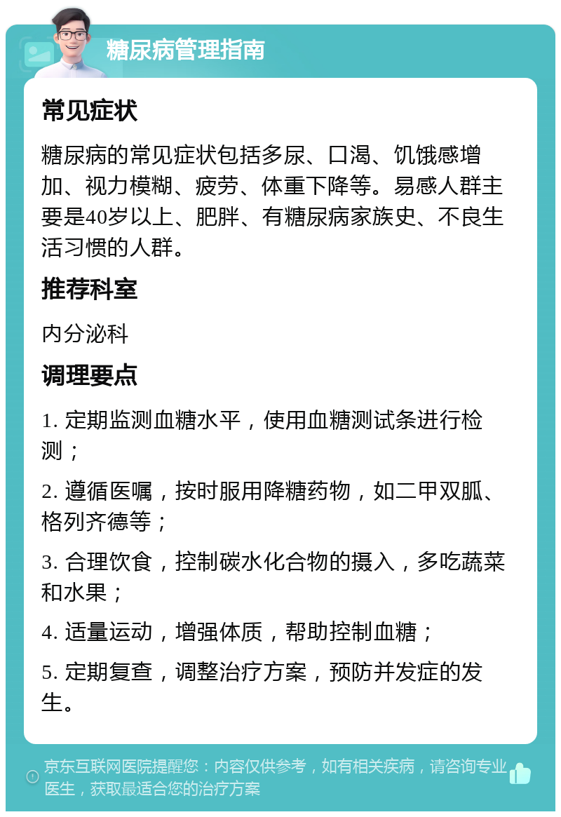 糖尿病管理指南 常见症状 糖尿病的常见症状包括多尿、口渴、饥饿感增加、视力模糊、疲劳、体重下降等。易感人群主要是40岁以上、肥胖、有糖尿病家族史、不良生活习惯的人群。 推荐科室 内分泌科 调理要点 1. 定期监测血糖水平，使用血糖测试条进行检测； 2. 遵循医嘱，按时服用降糖药物，如二甲双胍、格列齐德等； 3. 合理饮食，控制碳水化合物的摄入，多吃蔬菜和水果； 4. 适量运动，增强体质，帮助控制血糖； 5. 定期复查，调整治疗方案，预防并发症的发生。