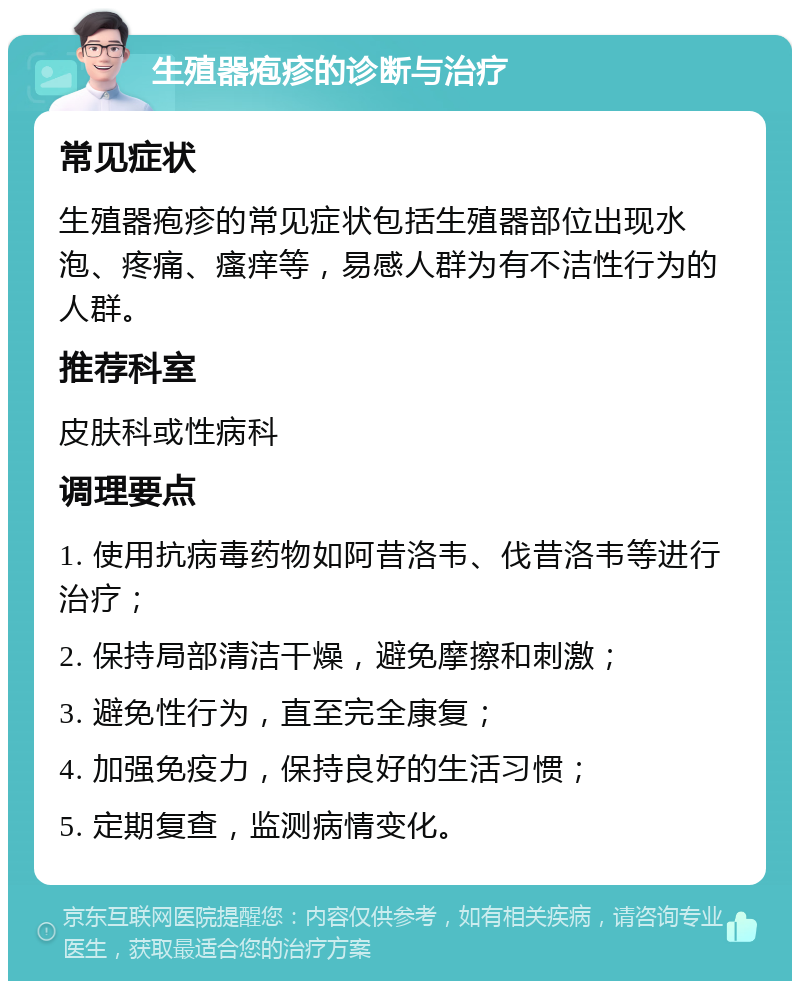 生殖器疱疹的诊断与治疗 常见症状 生殖器疱疹的常见症状包括生殖器部位出现水泡、疼痛、瘙痒等，易感人群为有不洁性行为的人群。 推荐科室 皮肤科或性病科 调理要点 1. 使用抗病毒药物如阿昔洛韦、伐昔洛韦等进行治疗； 2. 保持局部清洁干燥，避免摩擦和刺激； 3. 避免性行为，直至完全康复； 4. 加强免疫力，保持良好的生活习惯； 5. 定期复查，监测病情变化。