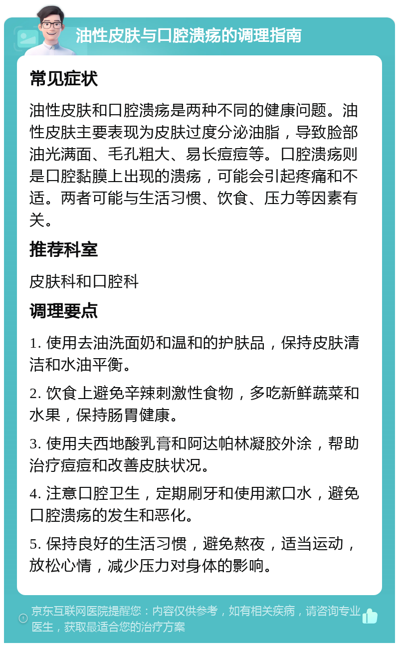 油性皮肤与口腔溃疡的调理指南 常见症状 油性皮肤和口腔溃疡是两种不同的健康问题。油性皮肤主要表现为皮肤过度分泌油脂，导致脸部油光满面、毛孔粗大、易长痘痘等。口腔溃疡则是口腔黏膜上出现的溃疡，可能会引起疼痛和不适。两者可能与生活习惯、饮食、压力等因素有关。 推荐科室 皮肤科和口腔科 调理要点 1. 使用去油洗面奶和温和的护肤品，保持皮肤清洁和水油平衡。 2. 饮食上避免辛辣刺激性食物，多吃新鲜蔬菜和水果，保持肠胃健康。 3. 使用夫西地酸乳膏和阿达帕林凝胶外涂，帮助治疗痘痘和改善皮肤状况。 4. 注意口腔卫生，定期刷牙和使用漱口水，避免口腔溃疡的发生和恶化。 5. 保持良好的生活习惯，避免熬夜，适当运动，放松心情，减少压力对身体的影响。