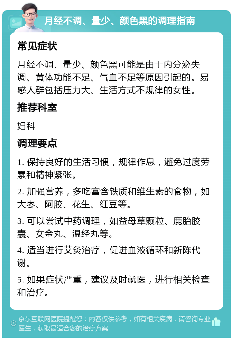 月经不调、量少、颜色黑的调理指南 常见症状 月经不调、量少、颜色黑可能是由于内分泌失调、黄体功能不足、气血不足等原因引起的。易感人群包括压力大、生活方式不规律的女性。 推荐科室 妇科 调理要点 1. 保持良好的生活习惯，规律作息，避免过度劳累和精神紧张。 2. 加强营养，多吃富含铁质和维生素的食物，如大枣、阿胶、花生、红豆等。 3. 可以尝试中药调理，如益母草颗粒、鹿胎胶囊、女金丸、温经丸等。 4. 适当进行艾灸治疗，促进血液循环和新陈代谢。 5. 如果症状严重，建议及时就医，进行相关检查和治疗。