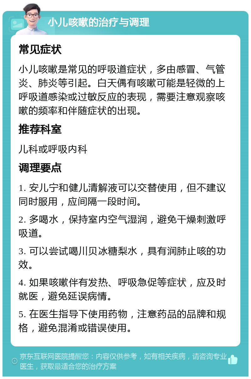 小儿咳嗽的治疗与调理 常见症状 小儿咳嗽是常见的呼吸道症状，多由感冒、气管炎、肺炎等引起。白天偶有咳嗽可能是轻微的上呼吸道感染或过敏反应的表现，需要注意观察咳嗽的频率和伴随症状的出现。 推荐科室 儿科或呼吸内科 调理要点 1. 安儿宁和健儿清解液可以交替使用，但不建议同时服用，应间隔一段时间。 2. 多喝水，保持室内空气湿润，避免干燥刺激呼吸道。 3. 可以尝试喝川贝冰糖梨水，具有润肺止咳的功效。 4. 如果咳嗽伴有发热、呼吸急促等症状，应及时就医，避免延误病情。 5. 在医生指导下使用药物，注意药品的品牌和规格，避免混淆或错误使用。