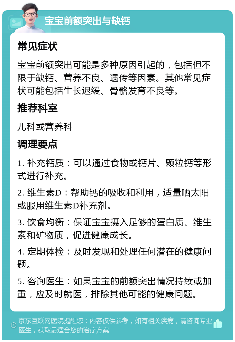 宝宝前额突出与缺钙 常见症状 宝宝前额突出可能是多种原因引起的，包括但不限于缺钙、营养不良、遗传等因素。其他常见症状可能包括生长迟缓、骨骼发育不良等。 推荐科室 儿科或营养科 调理要点 1. 补充钙质：可以通过食物或钙片、颗粒钙等形式进行补充。 2. 维生素D：帮助钙的吸收和利用，适量晒太阳或服用维生素D补充剂。 3. 饮食均衡：保证宝宝摄入足够的蛋白质、维生素和矿物质，促进健康成长。 4. 定期体检：及时发现和处理任何潜在的健康问题。 5. 咨询医生：如果宝宝的前额突出情况持续或加重，应及时就医，排除其他可能的健康问题。