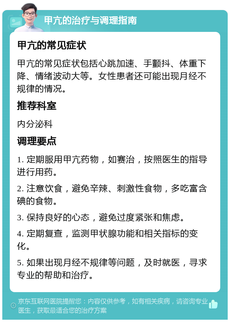 甲亢的治疗与调理指南 甲亢的常见症状 甲亢的常见症状包括心跳加速、手颤抖、体重下降、情绪波动大等。女性患者还可能出现月经不规律的情况。 推荐科室 内分泌科 调理要点 1. 定期服用甲亢药物，如赛治，按照医生的指导进行用药。 2. 注意饮食，避免辛辣、刺激性食物，多吃富含碘的食物。 3. 保持良好的心态，避免过度紧张和焦虑。 4. 定期复查，监测甲状腺功能和相关指标的变化。 5. 如果出现月经不规律等问题，及时就医，寻求专业的帮助和治疗。