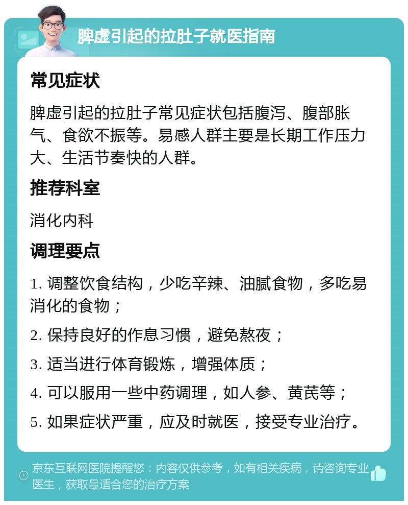 脾虚引起的拉肚子就医指南 常见症状 脾虚引起的拉肚子常见症状包括腹泻、腹部胀气、食欲不振等。易感人群主要是长期工作压力大、生活节奏快的人群。 推荐科室 消化内科 调理要点 1. 调整饮食结构，少吃辛辣、油腻食物，多吃易消化的食物； 2. 保持良好的作息习惯，避免熬夜； 3. 适当进行体育锻炼，增强体质； 4. 可以服用一些中药调理，如人参、黄芪等； 5. 如果症状严重，应及时就医，接受专业治疗。