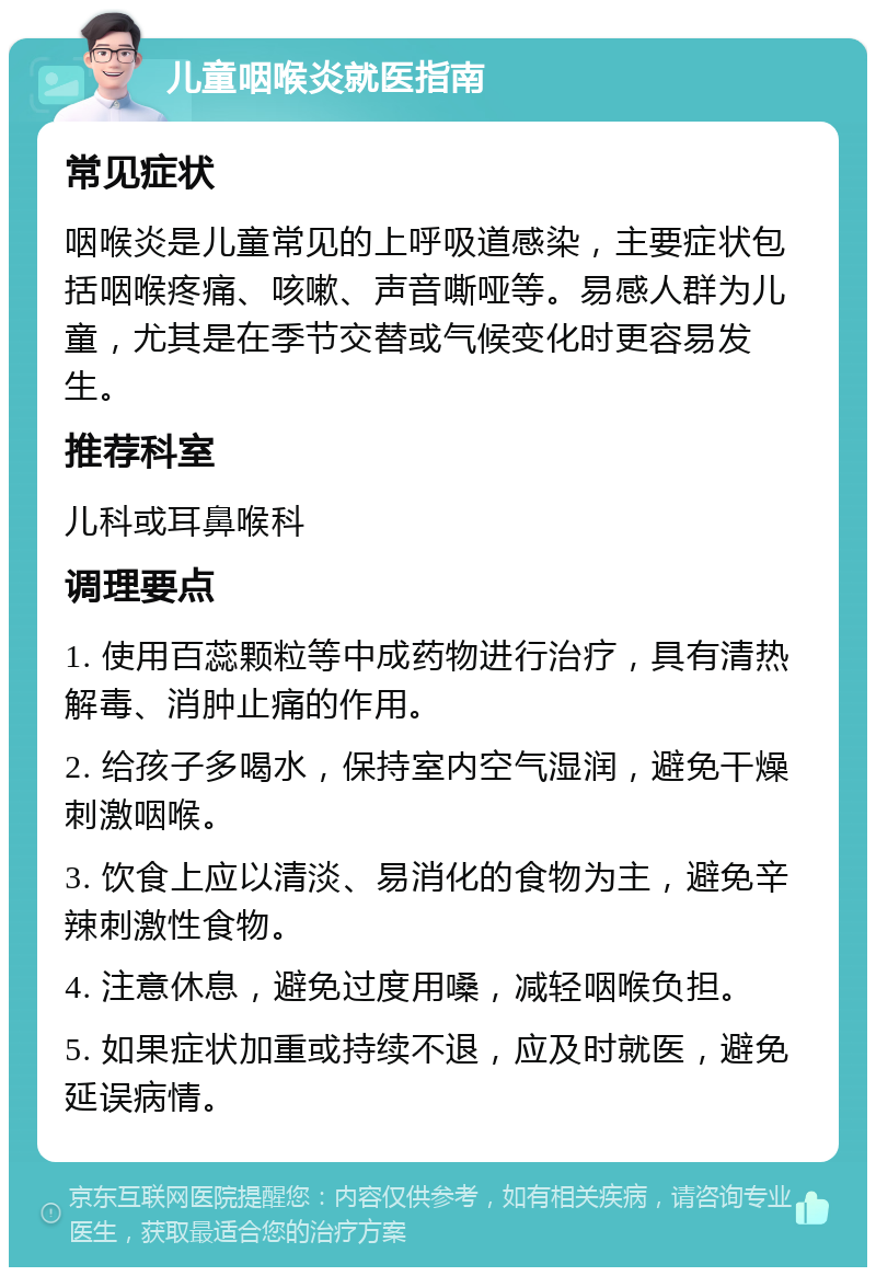 儿童咽喉炎就医指南 常见症状 咽喉炎是儿童常见的上呼吸道感染，主要症状包括咽喉疼痛、咳嗽、声音嘶哑等。易感人群为儿童，尤其是在季节交替或气候变化时更容易发生。 推荐科室 儿科或耳鼻喉科 调理要点 1. 使用百蕊颗粒等中成药物进行治疗，具有清热解毒、消肿止痛的作用。 2. 给孩子多喝水，保持室内空气湿润，避免干燥刺激咽喉。 3. 饮食上应以清淡、易消化的食物为主，避免辛辣刺激性食物。 4. 注意休息，避免过度用嗓，减轻咽喉负担。 5. 如果症状加重或持续不退，应及时就医，避免延误病情。