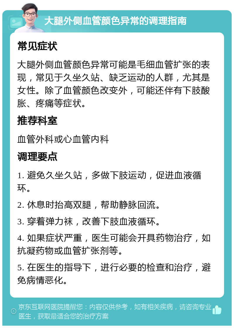 大腿外侧血管颜色异常的调理指南 常见症状 大腿外侧血管颜色异常可能是毛细血管扩张的表现，常见于久坐久站、缺乏运动的人群，尤其是女性。除了血管颜色改变外，可能还伴有下肢酸胀、疼痛等症状。 推荐科室 血管外科或心血管内科 调理要点 1. 避免久坐久站，多做下肢运动，促进血液循环。 2. 休息时抬高双腿，帮助静脉回流。 3. 穿着弹力袜，改善下肢血液循环。 4. 如果症状严重，医生可能会开具药物治疗，如抗凝药物或血管扩张剂等。 5. 在医生的指导下，进行必要的检查和治疗，避免病情恶化。