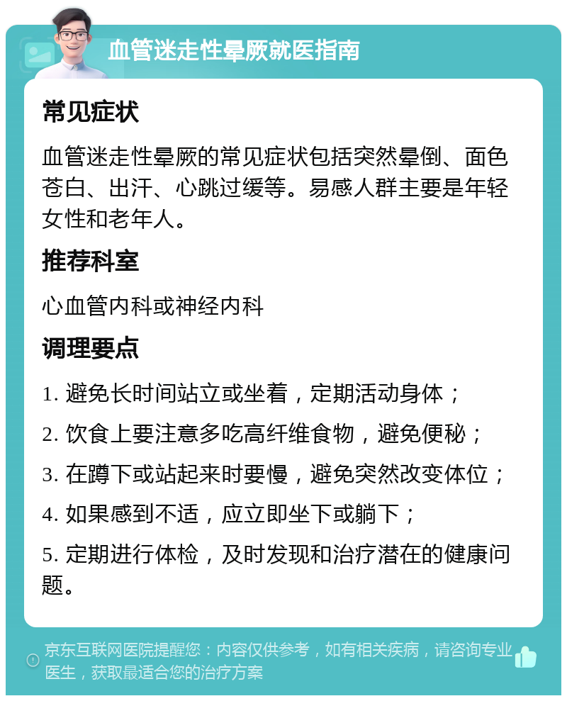 血管迷走性晕厥就医指南 常见症状 血管迷走性晕厥的常见症状包括突然晕倒、面色苍白、出汗、心跳过缓等。易感人群主要是年轻女性和老年人。 推荐科室 心血管内科或神经内科 调理要点 1. 避免长时间站立或坐着，定期活动身体； 2. 饮食上要注意多吃高纤维食物，避免便秘； 3. 在蹲下或站起来时要慢，避免突然改变体位； 4. 如果感到不适，应立即坐下或躺下； 5. 定期进行体检，及时发现和治疗潜在的健康问题。