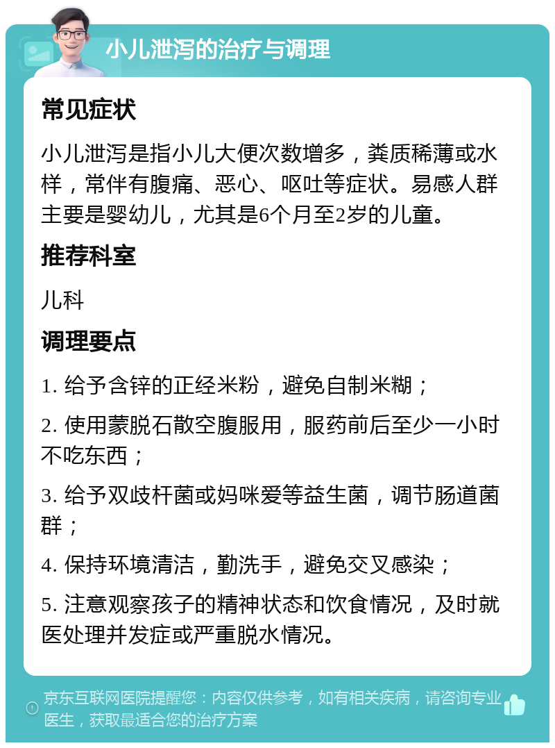 小儿泄泻的治疗与调理 常见症状 小儿泄泻是指小儿大便次数增多，粪质稀薄或水样，常伴有腹痛、恶心、呕吐等症状。易感人群主要是婴幼儿，尤其是6个月至2岁的儿童。 推荐科室 儿科 调理要点 1. 给予含锌的正经米粉，避免自制米糊； 2. 使用蒙脱石散空腹服用，服药前后至少一小时不吃东西； 3. 给予双歧杆菌或妈咪爱等益生菌，调节肠道菌群； 4. 保持环境清洁，勤洗手，避免交叉感染； 5. 注意观察孩子的精神状态和饮食情况，及时就医处理并发症或严重脱水情况。