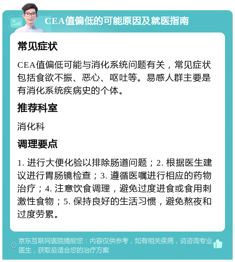 CEA值偏低的可能原因及就医指南 常见症状 CEA值偏低可能与消化系统问题有关，常见症状包括食欲不振、恶心、呕吐等。易感人群主要是有消化系统疾病史的个体。 推荐科室 消化科 调理要点 1. 进行大便化验以排除肠道问题；2. 根据医生建议进行胃肠镜检查；3. 遵循医嘱进行相应的药物治疗；4. 注意饮食调理，避免过度进食或食用刺激性食物；5. 保持良好的生活习惯，避免熬夜和过度劳累。