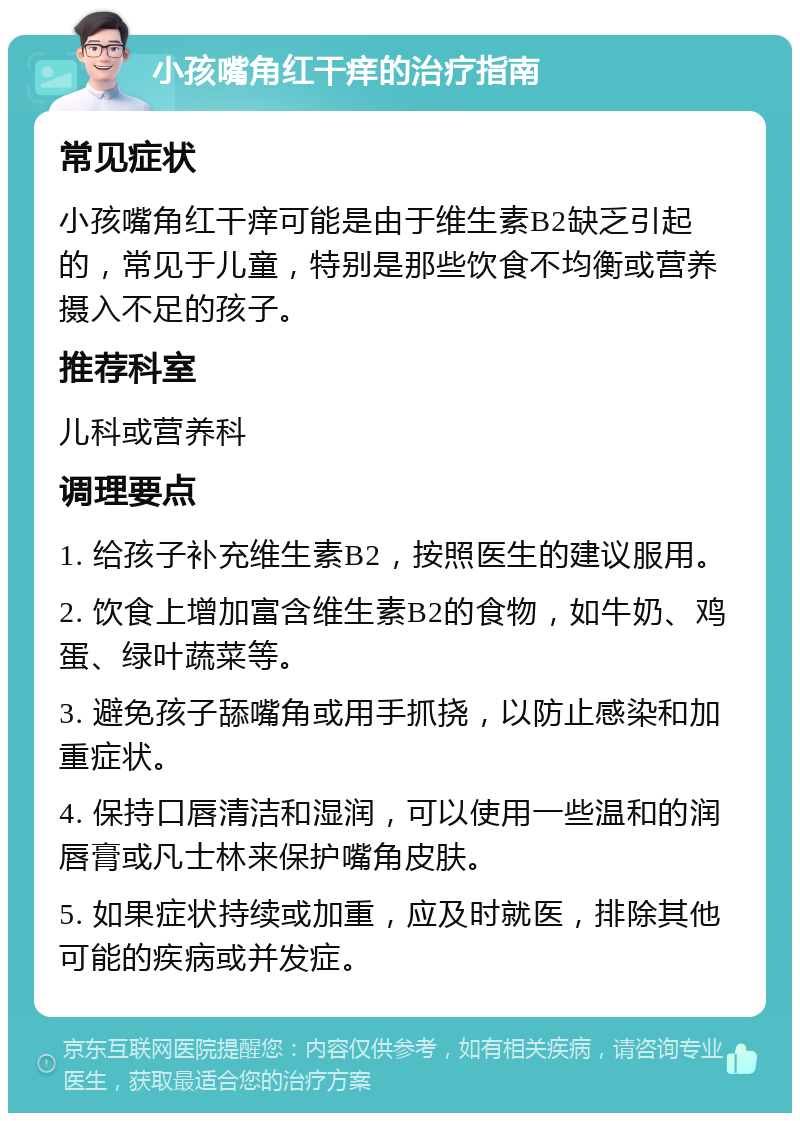 小孩嘴角红干痒的治疗指南 常见症状 小孩嘴角红干痒可能是由于维生素B2缺乏引起的，常见于儿童，特别是那些饮食不均衡或营养摄入不足的孩子。 推荐科室 儿科或营养科 调理要点 1. 给孩子补充维生素B2，按照医生的建议服用。 2. 饮食上增加富含维生素B2的食物，如牛奶、鸡蛋、绿叶蔬菜等。 3. 避免孩子舔嘴角或用手抓挠，以防止感染和加重症状。 4. 保持口唇清洁和湿润，可以使用一些温和的润唇膏或凡士林来保护嘴角皮肤。 5. 如果症状持续或加重，应及时就医，排除其他可能的疾病或并发症。