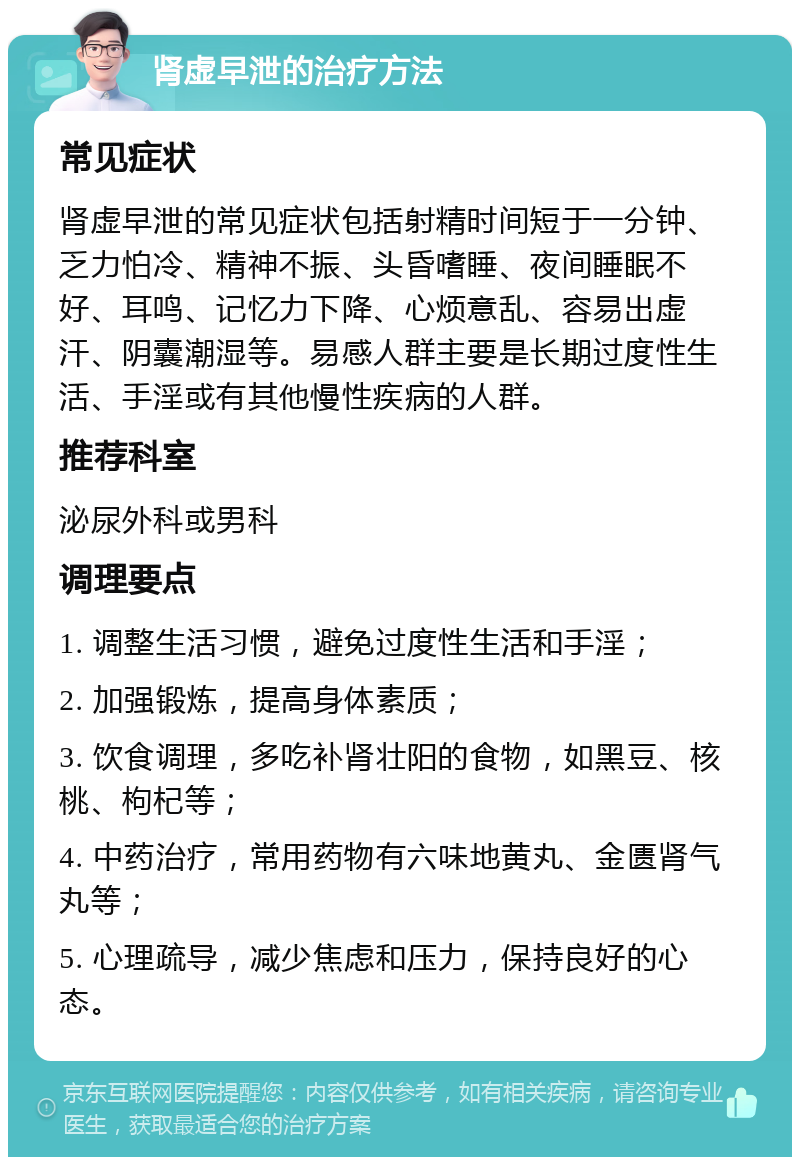 肾虚早泄的治疗方法 常见症状 肾虚早泄的常见症状包括射精时间短于一分钟、乏力怕冷、精神不振、头昏嗜睡、夜间睡眠不好、耳鸣、记忆力下降、心烦意乱、容易出虚汗、阴囊潮湿等。易感人群主要是长期过度性生活、手淫或有其他慢性疾病的人群。 推荐科室 泌尿外科或男科 调理要点 1. 调整生活习惯，避免过度性生活和手淫； 2. 加强锻炼，提高身体素质； 3. 饮食调理，多吃补肾壮阳的食物，如黑豆、核桃、枸杞等； 4. 中药治疗，常用药物有六味地黄丸、金匮肾气丸等； 5. 心理疏导，减少焦虑和压力，保持良好的心态。