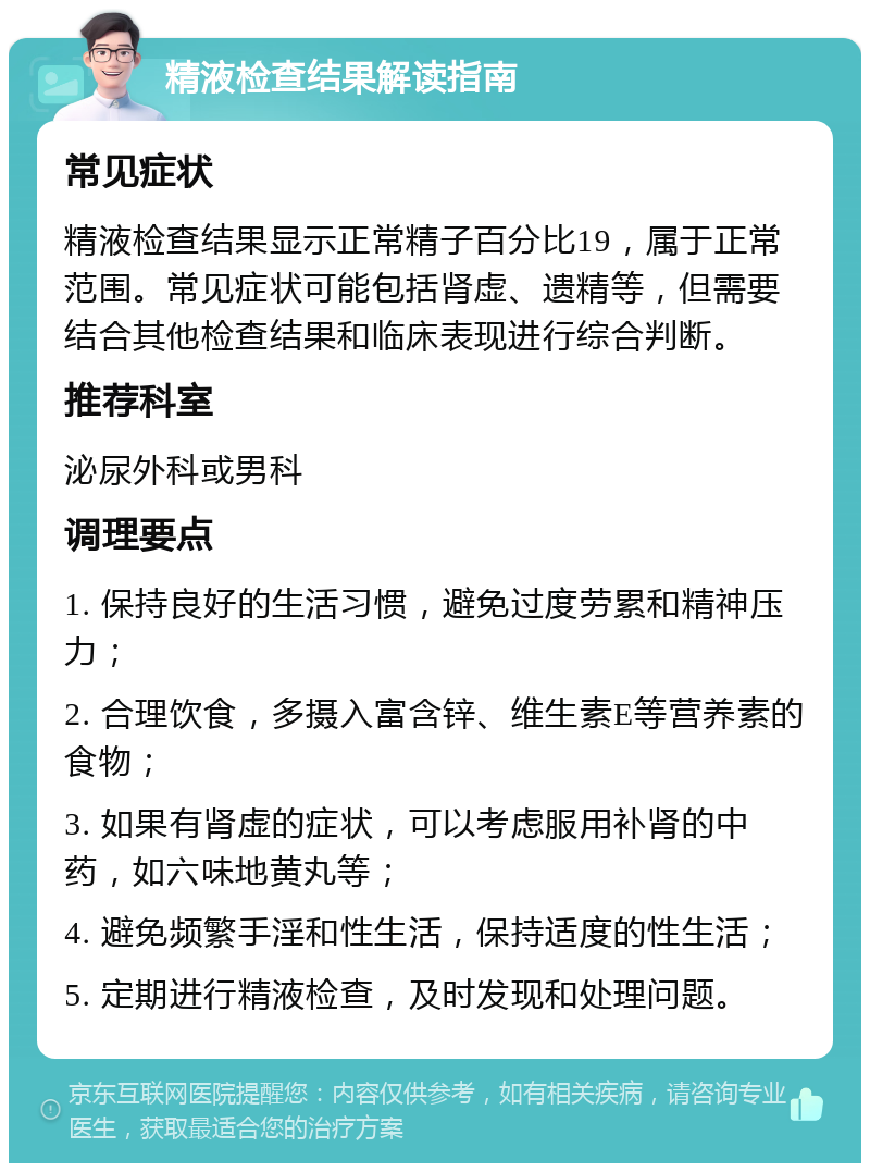 精液检查结果解读指南 常见症状 精液检查结果显示正常精子百分比19，属于正常范围。常见症状可能包括肾虚、遗精等，但需要结合其他检查结果和临床表现进行综合判断。 推荐科室 泌尿外科或男科 调理要点 1. 保持良好的生活习惯，避免过度劳累和精神压力； 2. 合理饮食，多摄入富含锌、维生素E等营养素的食物； 3. 如果有肾虚的症状，可以考虑服用补肾的中药，如六味地黄丸等； 4. 避免频繁手淫和性生活，保持适度的性生活； 5. 定期进行精液检查，及时发现和处理问题。