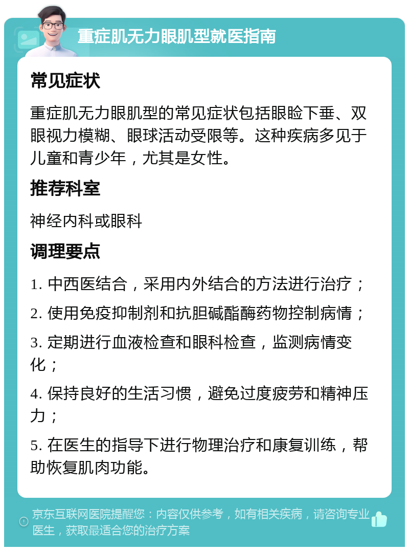 重症肌无力眼肌型就医指南 常见症状 重症肌无力眼肌型的常见症状包括眼睑下垂、双眼视力模糊、眼球活动受限等。这种疾病多见于儿童和青少年，尤其是女性。 推荐科室 神经内科或眼科 调理要点 1. 中西医结合，采用内外结合的方法进行治疗； 2. 使用免疫抑制剂和抗胆碱酯酶药物控制病情； 3. 定期进行血液检查和眼科检查，监测病情变化； 4. 保持良好的生活习惯，避免过度疲劳和精神压力； 5. 在医生的指导下进行物理治疗和康复训练，帮助恢复肌肉功能。