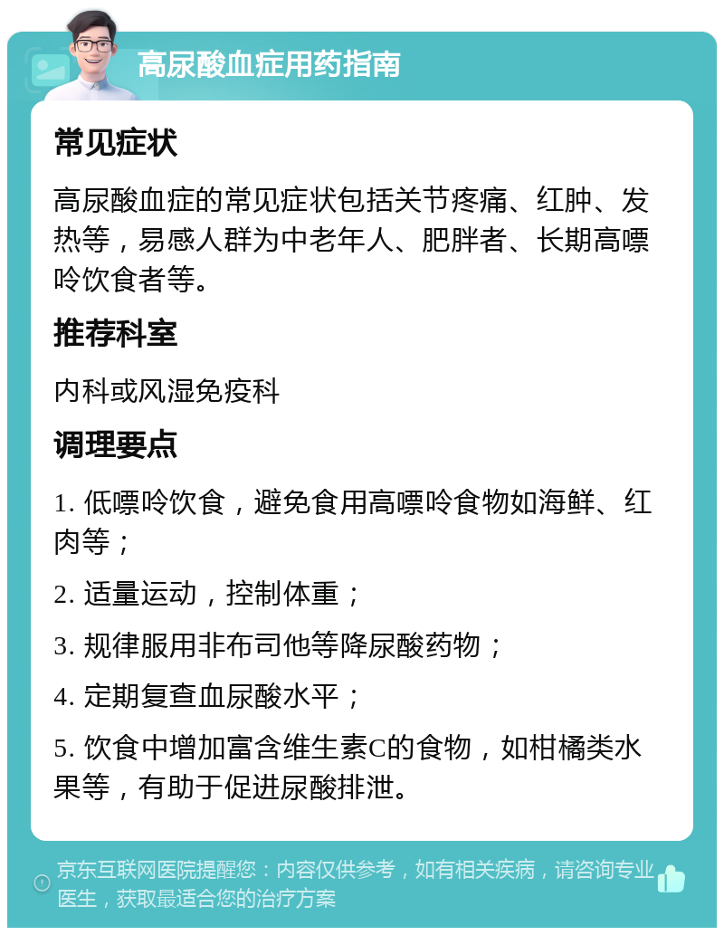 高尿酸血症用药指南 常见症状 高尿酸血症的常见症状包括关节疼痛、红肿、发热等，易感人群为中老年人、肥胖者、长期高嘌呤饮食者等。 推荐科室 内科或风湿免疫科 调理要点 1. 低嘌呤饮食，避免食用高嘌呤食物如海鲜、红肉等； 2. 适量运动，控制体重； 3. 规律服用非布司他等降尿酸药物； 4. 定期复查血尿酸水平； 5. 饮食中增加富含维生素C的食物，如柑橘类水果等，有助于促进尿酸排泄。