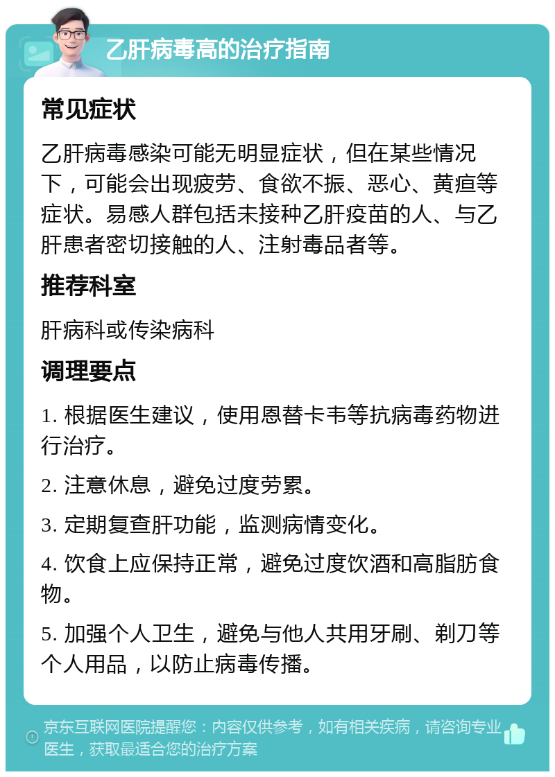 乙肝病毒高的治疗指南 常见症状 乙肝病毒感染可能无明显症状，但在某些情况下，可能会出现疲劳、食欲不振、恶心、黄疸等症状。易感人群包括未接种乙肝疫苗的人、与乙肝患者密切接触的人、注射毒品者等。 推荐科室 肝病科或传染病科 调理要点 1. 根据医生建议，使用恩替卡韦等抗病毒药物进行治疗。 2. 注意休息，避免过度劳累。 3. 定期复查肝功能，监测病情变化。 4. 饮食上应保持正常，避免过度饮酒和高脂肪食物。 5. 加强个人卫生，避免与他人共用牙刷、剃刀等个人用品，以防止病毒传播。