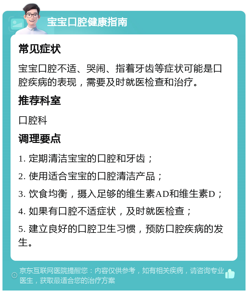 宝宝口腔健康指南 常见症状 宝宝口腔不适、哭闹、指着牙齿等症状可能是口腔疾病的表现，需要及时就医检查和治疗。 推荐科室 口腔科 调理要点 1. 定期清洁宝宝的口腔和牙齿； 2. 使用适合宝宝的口腔清洁产品； 3. 饮食均衡，摄入足够的维生素AD和维生素D； 4. 如果有口腔不适症状，及时就医检查； 5. 建立良好的口腔卫生习惯，预防口腔疾病的发生。