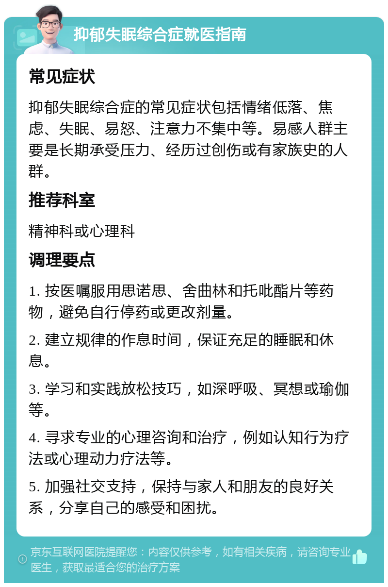 抑郁失眠综合症就医指南 常见症状 抑郁失眠综合症的常见症状包括情绪低落、焦虑、失眠、易怒、注意力不集中等。易感人群主要是长期承受压力、经历过创伤或有家族史的人群。 推荐科室 精神科或心理科 调理要点 1. 按医嘱服用思诺思、舍曲林和托吡酯片等药物，避免自行停药或更改剂量。 2. 建立规律的作息时间，保证充足的睡眠和休息。 3. 学习和实践放松技巧，如深呼吸、冥想或瑜伽等。 4. 寻求专业的心理咨询和治疗，例如认知行为疗法或心理动力疗法等。 5. 加强社交支持，保持与家人和朋友的良好关系，分享自己的感受和困扰。