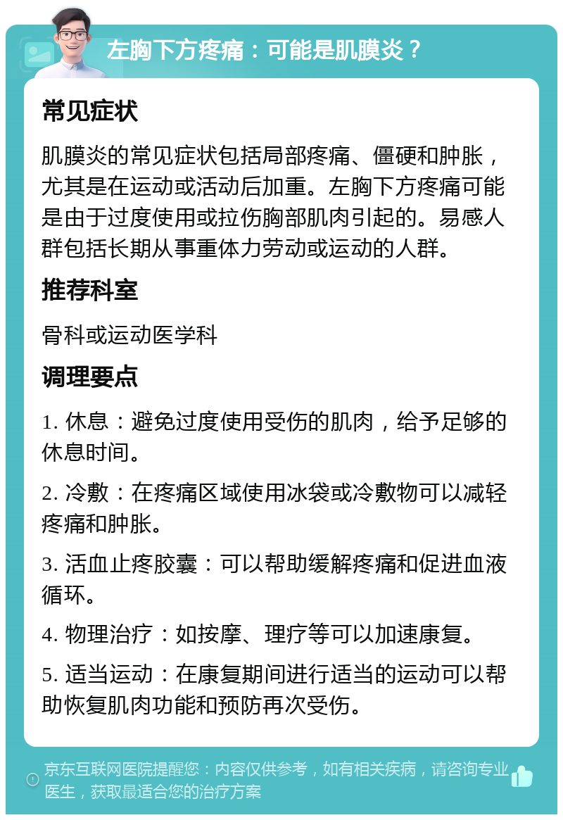 左胸下方疼痛：可能是肌膜炎？ 常见症状 肌膜炎的常见症状包括局部疼痛、僵硬和肿胀，尤其是在运动或活动后加重。左胸下方疼痛可能是由于过度使用或拉伤胸部肌肉引起的。易感人群包括长期从事重体力劳动或运动的人群。 推荐科室 骨科或运动医学科 调理要点 1. 休息：避免过度使用受伤的肌肉，给予足够的休息时间。 2. 冷敷：在疼痛区域使用冰袋或冷敷物可以减轻疼痛和肿胀。 3. 活血止疼胶囊：可以帮助缓解疼痛和促进血液循环。 4. 物理治疗：如按摩、理疗等可以加速康复。 5. 适当运动：在康复期间进行适当的运动可以帮助恢复肌肉功能和预防再次受伤。