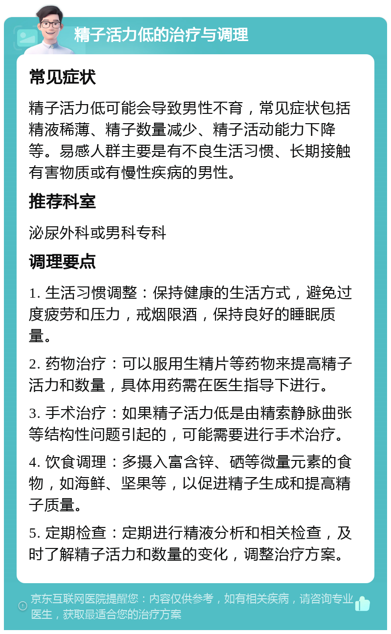 精子活力低的治疗与调理 常见症状 精子活力低可能会导致男性不育，常见症状包括精液稀薄、精子数量减少、精子活动能力下降等。易感人群主要是有不良生活习惯、长期接触有害物质或有慢性疾病的男性。 推荐科室 泌尿外科或男科专科 调理要点 1. 生活习惯调整：保持健康的生活方式，避免过度疲劳和压力，戒烟限酒，保持良好的睡眠质量。 2. 药物治疗：可以服用生精片等药物来提高精子活力和数量，具体用药需在医生指导下进行。 3. 手术治疗：如果精子活力低是由精索静脉曲张等结构性问题引起的，可能需要进行手术治疗。 4. 饮食调理：多摄入富含锌、硒等微量元素的食物，如海鲜、坚果等，以促进精子生成和提高精子质量。 5. 定期检查：定期进行精液分析和相关检查，及时了解精子活力和数量的变化，调整治疗方案。