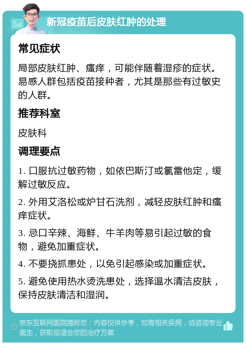 新冠疫苗后皮肤红肿的处理 常见症状 局部皮肤红肿、瘙痒，可能伴随着湿疹的症状。易感人群包括疫苗接种者，尤其是那些有过敏史的人群。 推荐科室 皮肤科 调理要点 1. 口服抗过敏药物，如依巴斯汀或氯雷他定，缓解过敏反应。 2. 外用艾洛松或炉甘石洗剂，减轻皮肤红肿和瘙痒症状。 3. 忌口辛辣、海鲜、牛羊肉等易引起过敏的食物，避免加重症状。 4. 不要挠抓患处，以免引起感染或加重症状。 5. 避免使用热水烫洗患处，选择温水清洁皮肤，保持皮肤清洁和湿润。