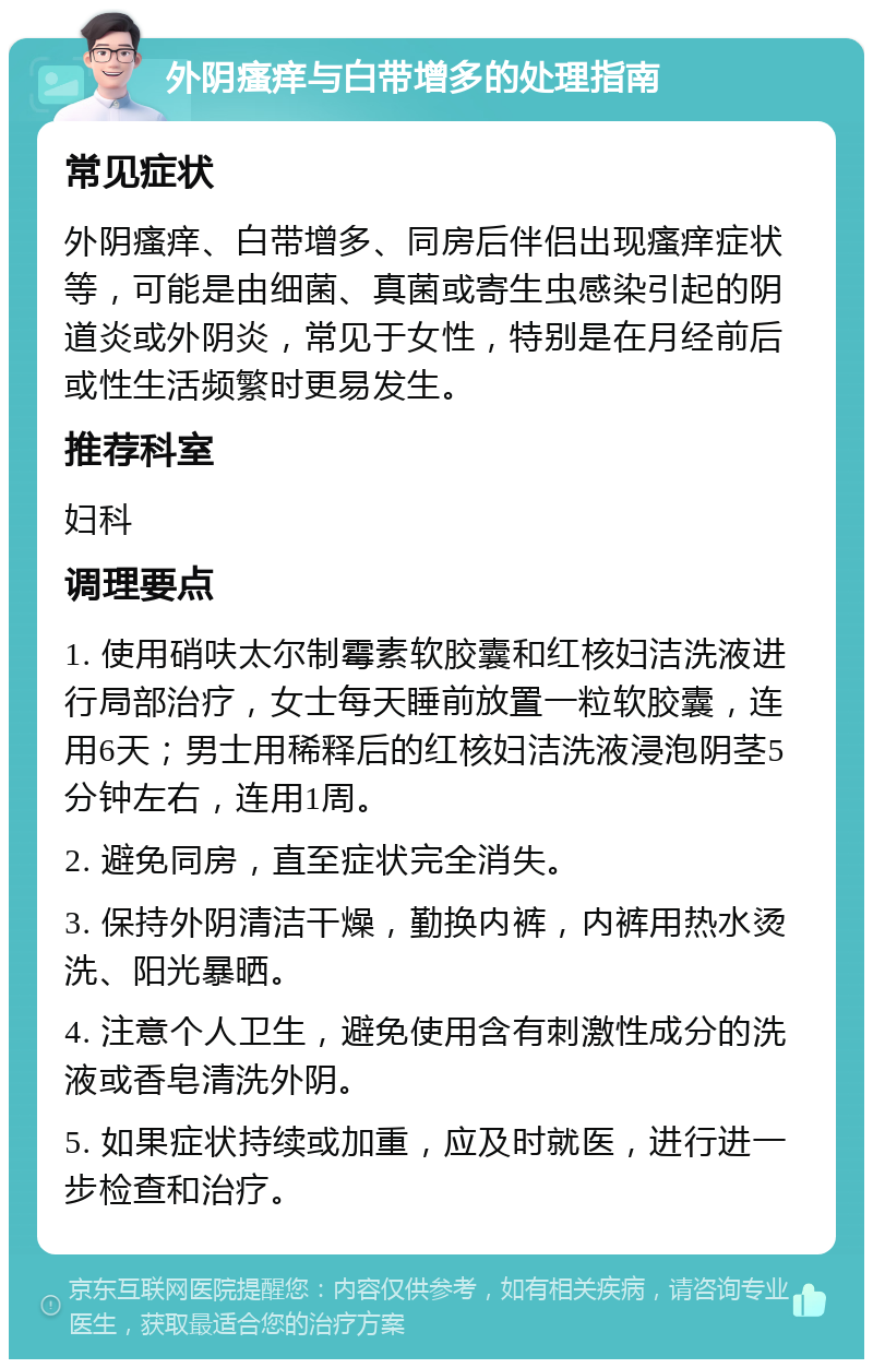 外阴瘙痒与白带增多的处理指南 常见症状 外阴瘙痒、白带增多、同房后伴侣出现瘙痒症状等，可能是由细菌、真菌或寄生虫感染引起的阴道炎或外阴炎，常见于女性，特别是在月经前后或性生活频繁时更易发生。 推荐科室 妇科 调理要点 1. 使用硝呋太尔制霉素软胶囊和红核妇洁洗液进行局部治疗，女士每天睡前放置一粒软胶囊，连用6天；男士用稀释后的红核妇洁洗液浸泡阴茎5分钟左右，连用1周。 2. 避免同房，直至症状完全消失。 3. 保持外阴清洁干燥，勤换内裤，内裤用热水烫洗、阳光暴晒。 4. 注意个人卫生，避免使用含有刺激性成分的洗液或香皂清洗外阴。 5. 如果症状持续或加重，应及时就医，进行进一步检查和治疗。