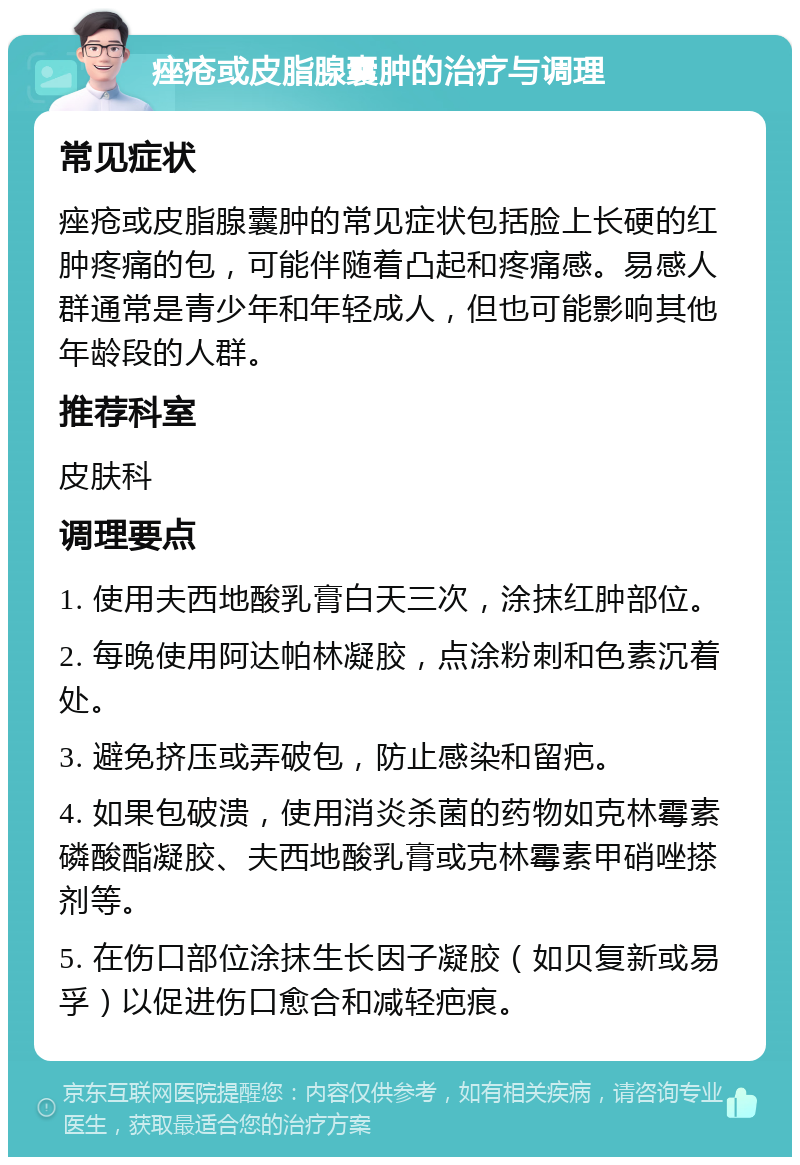 痤疮或皮脂腺囊肿的治疗与调理 常见症状 痤疮或皮脂腺囊肿的常见症状包括脸上长硬的红肿疼痛的包，可能伴随着凸起和疼痛感。易感人群通常是青少年和年轻成人，但也可能影响其他年龄段的人群。 推荐科室 皮肤科 调理要点 1. 使用夫西地酸乳膏白天三次，涂抹红肿部位。 2. 每晚使用阿达帕林凝胶，点涂粉刺和色素沉着处。 3. 避免挤压或弄破包，防止感染和留疤。 4. 如果包破溃，使用消炎杀菌的药物如克林霉素磷酸酯凝胶、夫西地酸乳膏或克林霉素甲硝唑搽剂等。 5. 在伤口部位涂抹生长因子凝胶（如贝复新或易孚）以促进伤口愈合和减轻疤痕。