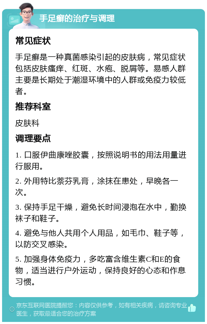 手足癣的治疗与调理 常见症状 手足癣是一种真菌感染引起的皮肤病，常见症状包括皮肤瘙痒、红斑、水疱、脱屑等。易感人群主要是长期处于潮湿环境中的人群或免疫力较低者。 推荐科室 皮肤科 调理要点 1. 口服伊曲康唑胶囊，按照说明书的用法用量进行服用。 2. 外用特比萘芬乳膏，涂抹在患处，早晚各一次。 3. 保持手足干燥，避免长时间浸泡在水中，勤换袜子和鞋子。 4. 避免与他人共用个人用品，如毛巾、鞋子等，以防交叉感染。 5. 加强身体免疫力，多吃富含维生素C和E的食物，适当进行户外运动，保持良好的心态和作息习惯。