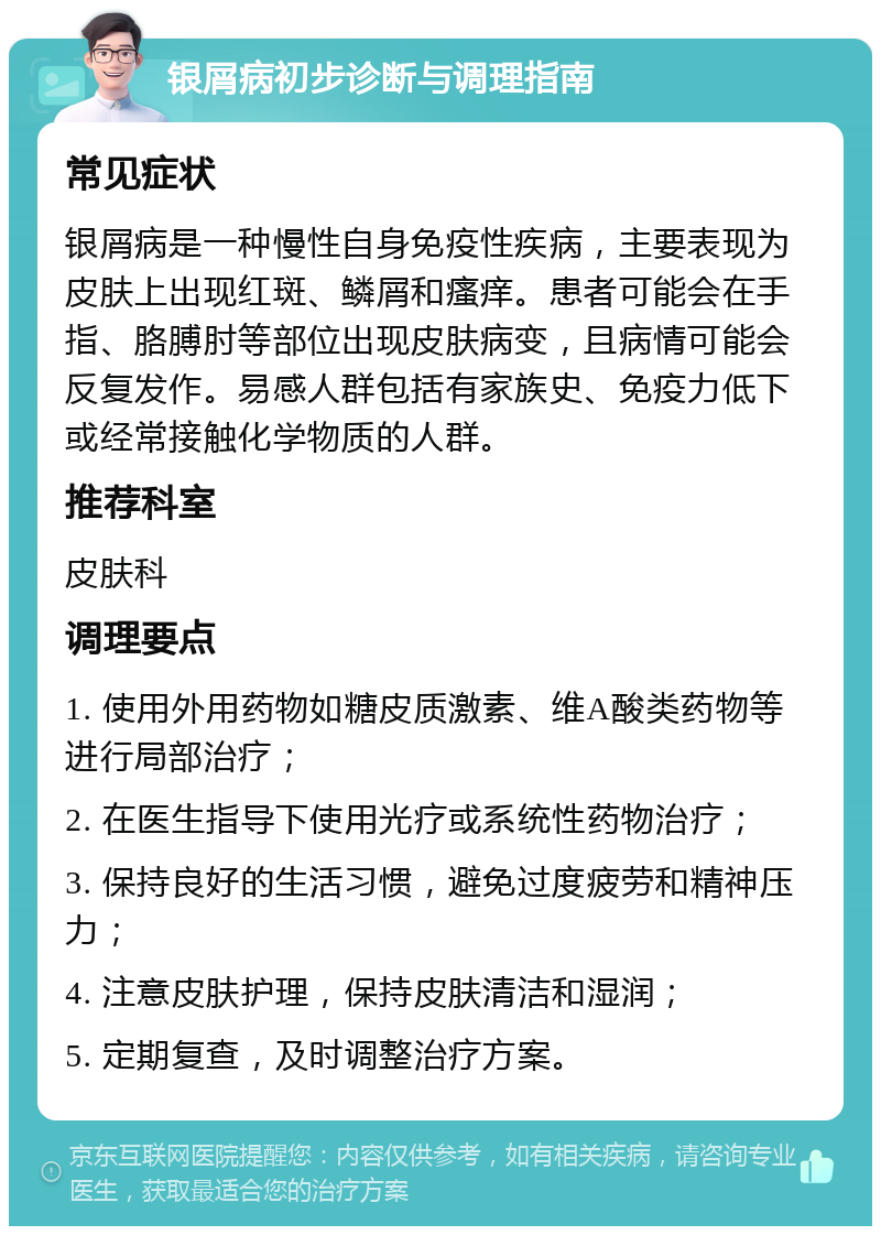 银屑病初步诊断与调理指南 常见症状 银屑病是一种慢性自身免疫性疾病，主要表现为皮肤上出现红斑、鳞屑和瘙痒。患者可能会在手指、胳膊肘等部位出现皮肤病变，且病情可能会反复发作。易感人群包括有家族史、免疫力低下或经常接触化学物质的人群。 推荐科室 皮肤科 调理要点 1. 使用外用药物如糖皮质激素、维A酸类药物等进行局部治疗； 2. 在医生指导下使用光疗或系统性药物治疗； 3. 保持良好的生活习惯，避免过度疲劳和精神压力； 4. 注意皮肤护理，保持皮肤清洁和湿润； 5. 定期复查，及时调整治疗方案。