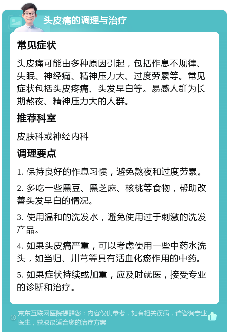 头皮痛的调理与治疗 常见症状 头皮痛可能由多种原因引起，包括作息不规律、失眠、神经痛、精神压力大、过度劳累等。常见症状包括头皮疼痛、头发早白等。易感人群为长期熬夜、精神压力大的人群。 推荐科室 皮肤科或神经内科 调理要点 1. 保持良好的作息习惯，避免熬夜和过度劳累。 2. 多吃一些黑豆、黑芝麻、核桃等食物，帮助改善头发早白的情况。 3. 使用温和的洗发水，避免使用过于刺激的洗发产品。 4. 如果头皮痛严重，可以考虑使用一些中药水洗头，如当归、川芎等具有活血化瘀作用的中药。 5. 如果症状持续或加重，应及时就医，接受专业的诊断和治疗。