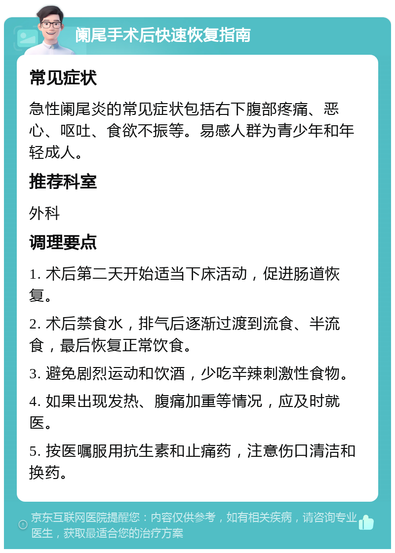 阑尾手术后快速恢复指南 常见症状 急性阑尾炎的常见症状包括右下腹部疼痛、恶心、呕吐、食欲不振等。易感人群为青少年和年轻成人。 推荐科室 外科 调理要点 1. 术后第二天开始适当下床活动，促进肠道恢复。 2. 术后禁食水，排气后逐渐过渡到流食、半流食，最后恢复正常饮食。 3. 避免剧烈运动和饮酒，少吃辛辣刺激性食物。 4. 如果出现发热、腹痛加重等情况，应及时就医。 5. 按医嘱服用抗生素和止痛药，注意伤口清洁和换药。