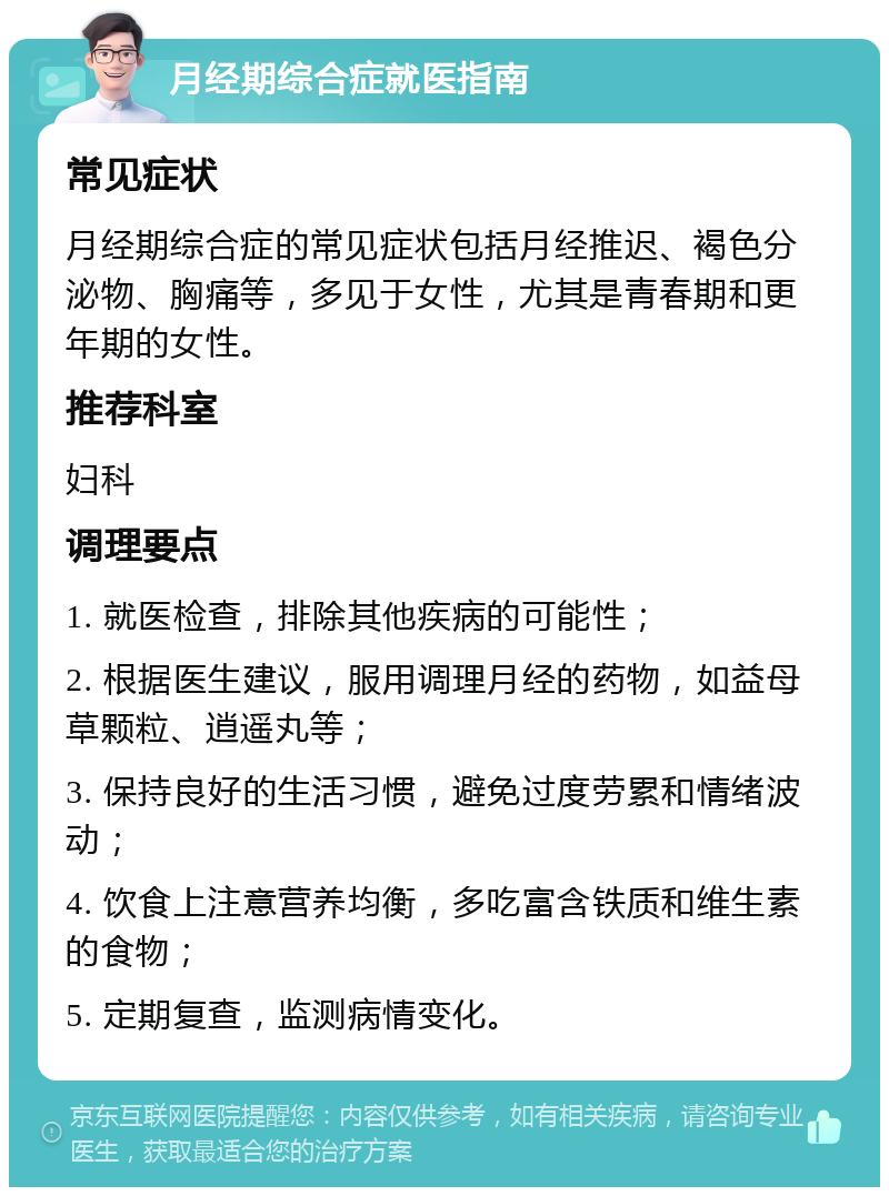 月经期综合症就医指南 常见症状 月经期综合症的常见症状包括月经推迟、褐色分泌物、胸痛等，多见于女性，尤其是青春期和更年期的女性。 推荐科室 妇科 调理要点 1. 就医检查，排除其他疾病的可能性； 2. 根据医生建议，服用调理月经的药物，如益母草颗粒、逍遥丸等； 3. 保持良好的生活习惯，避免过度劳累和情绪波动； 4. 饮食上注意营养均衡，多吃富含铁质和维生素的食物； 5. 定期复查，监测病情变化。