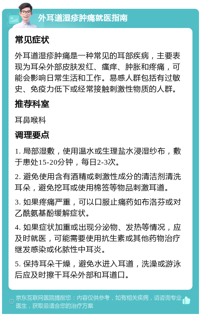 外耳道湿疹肿痛就医指南 常见症状 外耳道湿疹肿痛是一种常见的耳部疾病，主要表现为耳朵外部皮肤发红、瘙痒、肿胀和疼痛，可能会影响日常生活和工作。易感人群包括有过敏史、免疫力低下或经常接触刺激性物质的人群。 推荐科室 耳鼻喉科 调理要点 1. 局部湿敷，使用温水或生理盐水浸湿纱布，敷于患处15-20分钟，每日2-3次。 2. 避免使用含有酒精或刺激性成分的清洁剂清洗耳朵，避免挖耳或使用棉签等物品刺激耳道。 3. 如果疼痛严重，可以口服止痛药如布洛芬或对乙酰氨基酚缓解症状。 4. 如果症状加重或出现分泌物、发热等情况，应及时就医，可能需要使用抗生素或其他药物治疗继发感染或化脓性中耳炎。 5. 保持耳朵干燥，避免水进入耳道，洗澡或游泳后应及时擦干耳朵外部和耳道口。