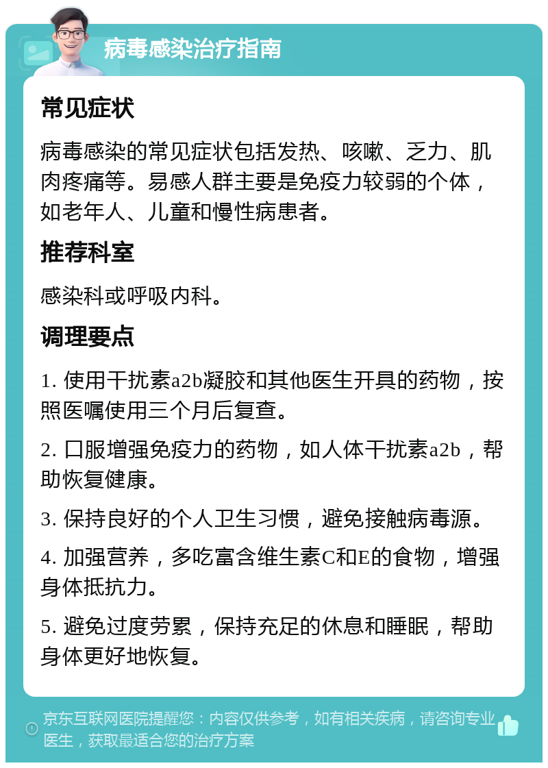 病毒感染治疗指南 常见症状 病毒感染的常见症状包括发热、咳嗽、乏力、肌肉疼痛等。易感人群主要是免疫力较弱的个体，如老年人、儿童和慢性病患者。 推荐科室 感染科或呼吸内科。 调理要点 1. 使用干扰素a2b凝胶和其他医生开具的药物，按照医嘱使用三个月后复查。 2. 口服增强免疫力的药物，如人体干扰素a2b，帮助恢复健康。 3. 保持良好的个人卫生习惯，避免接触病毒源。 4. 加强营养，多吃富含维生素C和E的食物，增强身体抵抗力。 5. 避免过度劳累，保持充足的休息和睡眠，帮助身体更好地恢复。