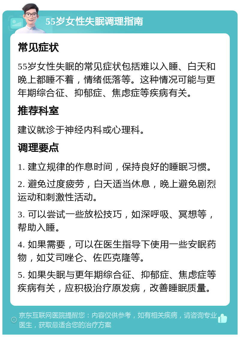 55岁女性失眠调理指南 常见症状 55岁女性失眠的常见症状包括难以入睡、白天和晚上都睡不着，情绪低落等。这种情况可能与更年期综合征、抑郁症、焦虑症等疾病有关。 推荐科室 建议就诊于神经内科或心理科。 调理要点 1. 建立规律的作息时间，保持良好的睡眠习惯。 2. 避免过度疲劳，白天适当休息，晚上避免剧烈运动和刺激性活动。 3. 可以尝试一些放松技巧，如深呼吸、冥想等，帮助入睡。 4. 如果需要，可以在医生指导下使用一些安眠药物，如艾司唑仑、佐匹克隆等。 5. 如果失眠与更年期综合征、抑郁症、焦虑症等疾病有关，应积极治疗原发病，改善睡眠质量。