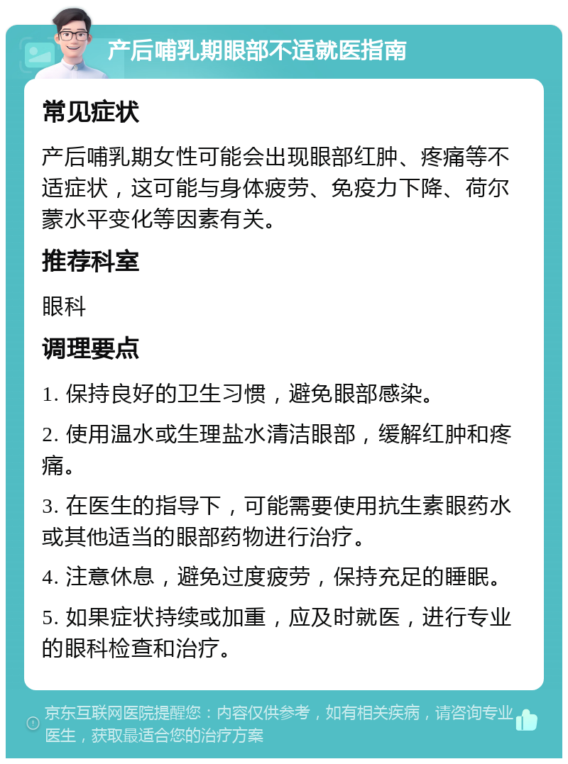 产后哺乳期眼部不适就医指南 常见症状 产后哺乳期女性可能会出现眼部红肿、疼痛等不适症状，这可能与身体疲劳、免疫力下降、荷尔蒙水平变化等因素有关。 推荐科室 眼科 调理要点 1. 保持良好的卫生习惯，避免眼部感染。 2. 使用温水或生理盐水清洁眼部，缓解红肿和疼痛。 3. 在医生的指导下，可能需要使用抗生素眼药水或其他适当的眼部药物进行治疗。 4. 注意休息，避免过度疲劳，保持充足的睡眠。 5. 如果症状持续或加重，应及时就医，进行专业的眼科检查和治疗。