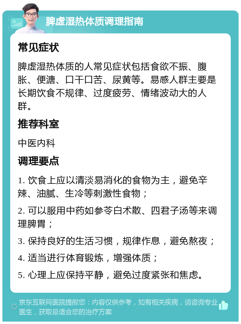 脾虚湿热体质调理指南 常见症状 脾虚湿热体质的人常见症状包括食欲不振、腹胀、便溏、口干口苦、尿黄等。易感人群主要是长期饮食不规律、过度疲劳、情绪波动大的人群。 推荐科室 中医内科 调理要点 1. 饮食上应以清淡易消化的食物为主，避免辛辣、油腻、生冷等刺激性食物； 2. 可以服用中药如参苓白术散、四君子汤等来调理脾胃； 3. 保持良好的生活习惯，规律作息，避免熬夜； 4. 适当进行体育锻炼，增强体质； 5. 心理上应保持平静，避免过度紧张和焦虑。