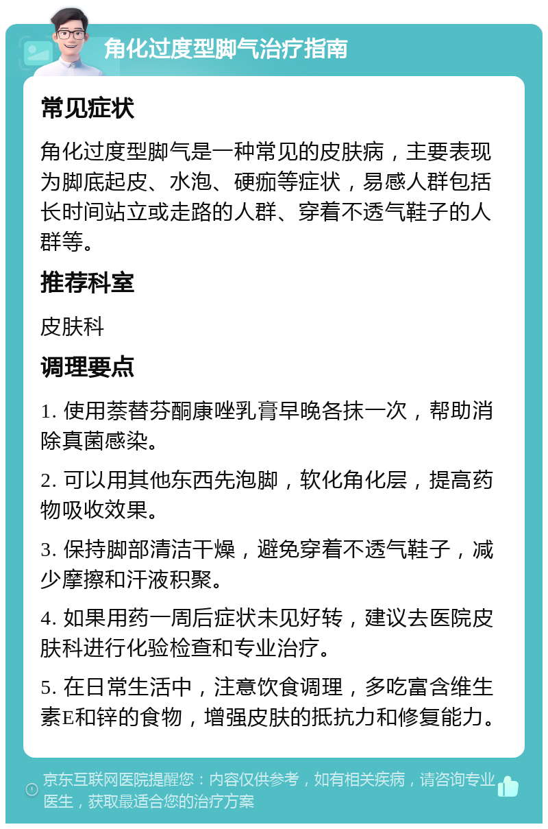 角化过度型脚气治疗指南 常见症状 角化过度型脚气是一种常见的皮肤病，主要表现为脚底起皮、水泡、硬痂等症状，易感人群包括长时间站立或走路的人群、穿着不透气鞋子的人群等。 推荐科室 皮肤科 调理要点 1. 使用萘替芬酮康唑乳膏早晚各抹一次，帮助消除真菌感染。 2. 可以用其他东西先泡脚，软化角化层，提高药物吸收效果。 3. 保持脚部清洁干燥，避免穿着不透气鞋子，减少摩擦和汗液积聚。 4. 如果用药一周后症状未见好转，建议去医院皮肤科进行化验检查和专业治疗。 5. 在日常生活中，注意饮食调理，多吃富含维生素E和锌的食物，增强皮肤的抵抗力和修复能力。