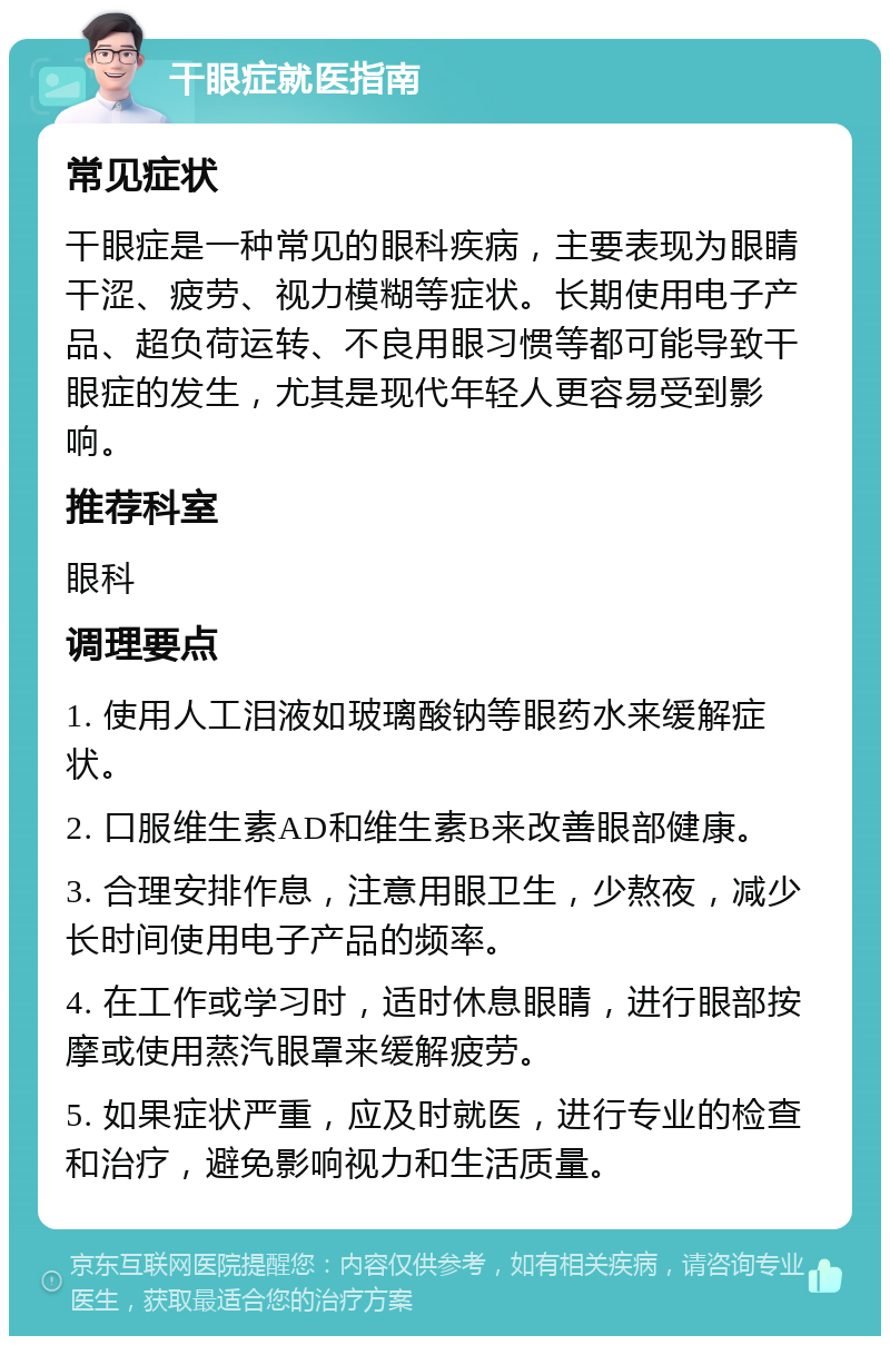 干眼症就医指南 常见症状 干眼症是一种常见的眼科疾病，主要表现为眼睛干涩、疲劳、视力模糊等症状。长期使用电子产品、超负荷运转、不良用眼习惯等都可能导致干眼症的发生，尤其是现代年轻人更容易受到影响。 推荐科室 眼科 调理要点 1. 使用人工泪液如玻璃酸钠等眼药水来缓解症状。 2. 口服维生素AD和维生素B来改善眼部健康。 3. 合理安排作息，注意用眼卫生，少熬夜，减少长时间使用电子产品的频率。 4. 在工作或学习时，适时休息眼睛，进行眼部按摩或使用蒸汽眼罩来缓解疲劳。 5. 如果症状严重，应及时就医，进行专业的检查和治疗，避免影响视力和生活质量。