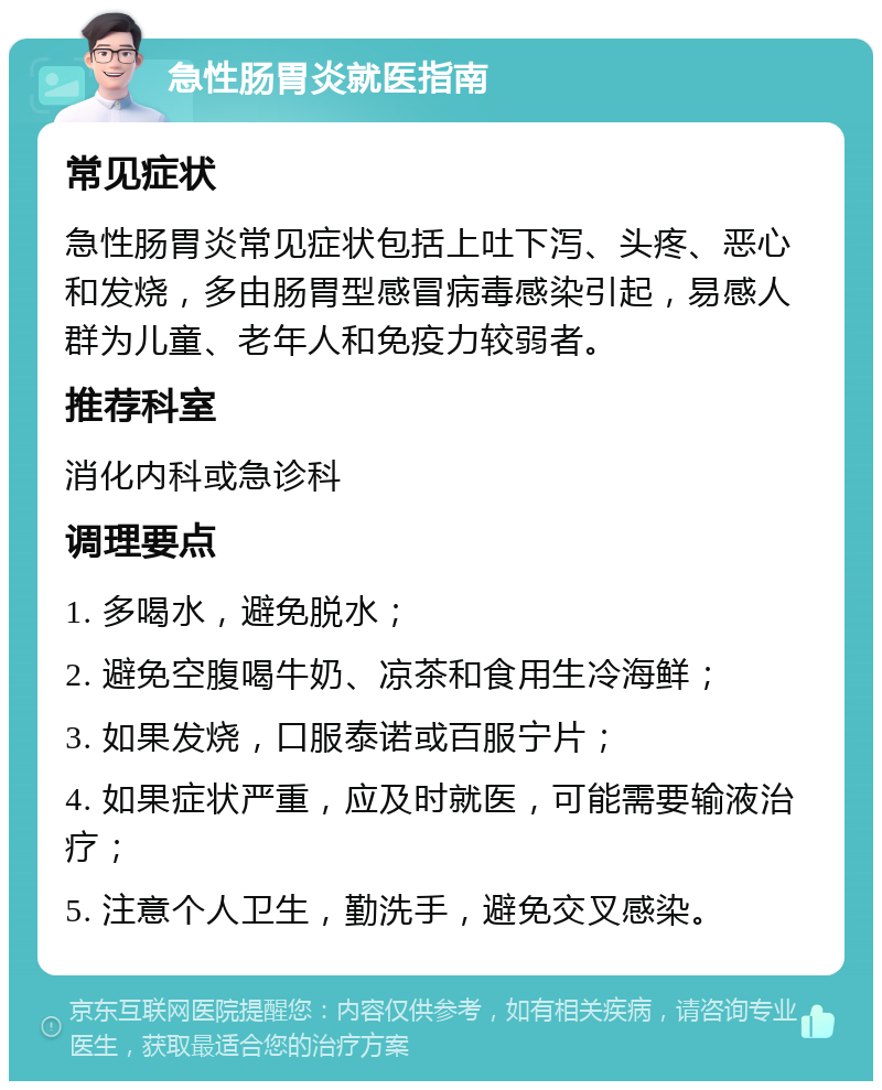 急性肠胃炎就医指南 常见症状 急性肠胃炎常见症状包括上吐下泻、头疼、恶心和发烧，多由肠胃型感冒病毒感染引起，易感人群为儿童、老年人和免疫力较弱者。 推荐科室 消化内科或急诊科 调理要点 1. 多喝水，避免脱水； 2. 避免空腹喝牛奶、凉茶和食用生冷海鲜； 3. 如果发烧，口服泰诺或百服宁片； 4. 如果症状严重，应及时就医，可能需要输液治疗； 5. 注意个人卫生，勤洗手，避免交叉感染。