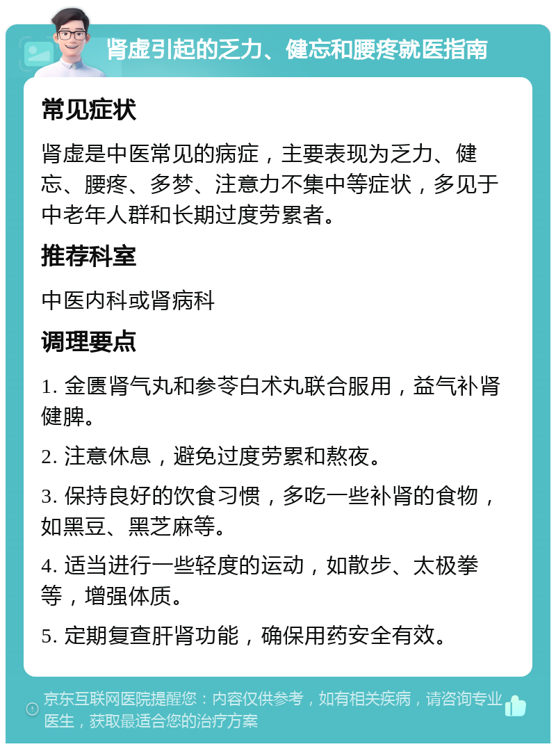 肾虚引起的乏力、健忘和腰疼就医指南 常见症状 肾虚是中医常见的病症，主要表现为乏力、健忘、腰疼、多梦、注意力不集中等症状，多见于中老年人群和长期过度劳累者。 推荐科室 中医内科或肾病科 调理要点 1. 金匮肾气丸和参苓白术丸联合服用，益气补肾健脾。 2. 注意休息，避免过度劳累和熬夜。 3. 保持良好的饮食习惯，多吃一些补肾的食物，如黑豆、黑芝麻等。 4. 适当进行一些轻度的运动，如散步、太极拳等，增强体质。 5. 定期复查肝肾功能，确保用药安全有效。