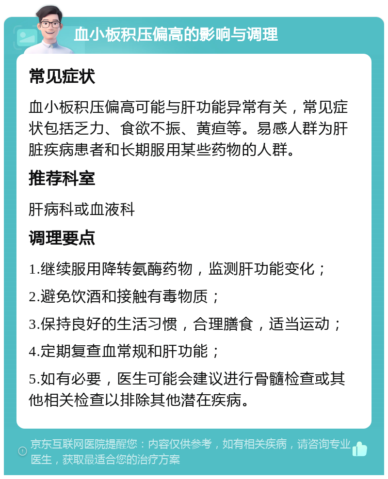 血小板积压偏高的影响与调理 常见症状 血小板积压偏高可能与肝功能异常有关，常见症状包括乏力、食欲不振、黄疸等。易感人群为肝脏疾病患者和长期服用某些药物的人群。 推荐科室 肝病科或血液科 调理要点 1.继续服用降转氨酶药物，监测肝功能变化； 2.避免饮酒和接触有毒物质； 3.保持良好的生活习惯，合理膳食，适当运动； 4.定期复查血常规和肝功能； 5.如有必要，医生可能会建议进行骨髓检查或其他相关检查以排除其他潜在疾病。