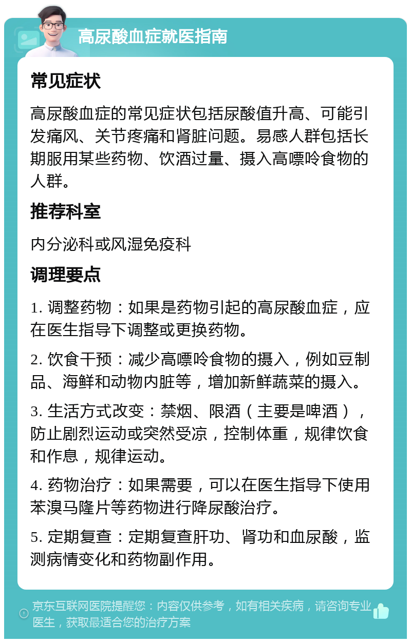 高尿酸血症就医指南 常见症状 高尿酸血症的常见症状包括尿酸值升高、可能引发痛风、关节疼痛和肾脏问题。易感人群包括长期服用某些药物、饮酒过量、摄入高嘌呤食物的人群。 推荐科室 内分泌科或风湿免疫科 调理要点 1. 调整药物：如果是药物引起的高尿酸血症，应在医生指导下调整或更换药物。 2. 饮食干预：减少高嘌呤食物的摄入，例如豆制品、海鲜和动物内脏等，增加新鲜蔬菜的摄入。 3. 生活方式改变：禁烟、限酒（主要是啤酒），防止剧烈运动或突然受凉，控制体重，规律饮食和作息，规律运动。 4. 药物治疗：如果需要，可以在医生指导下使用苯溴马隆片等药物进行降尿酸治疗。 5. 定期复查：定期复查肝功、肾功和血尿酸，监测病情变化和药物副作用。