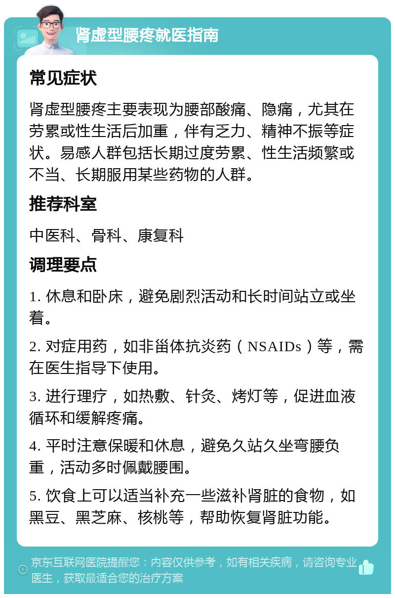 肾虚型腰疼就医指南 常见症状 肾虚型腰疼主要表现为腰部酸痛、隐痛，尤其在劳累或性生活后加重，伴有乏力、精神不振等症状。易感人群包括长期过度劳累、性生活频繁或不当、长期服用某些药物的人群。 推荐科室 中医科、骨科、康复科 调理要点 1. 休息和卧床，避免剧烈活动和长时间站立或坐着。 2. 对症用药，如非甾体抗炎药（NSAIDs）等，需在医生指导下使用。 3. 进行理疗，如热敷、针灸、烤灯等，促进血液循环和缓解疼痛。 4. 平时注意保暖和休息，避免久站久坐弯腰负重，活动多时佩戴腰围。 5. 饮食上可以适当补充一些滋补肾脏的食物，如黑豆、黑芝麻、核桃等，帮助恢复肾脏功能。