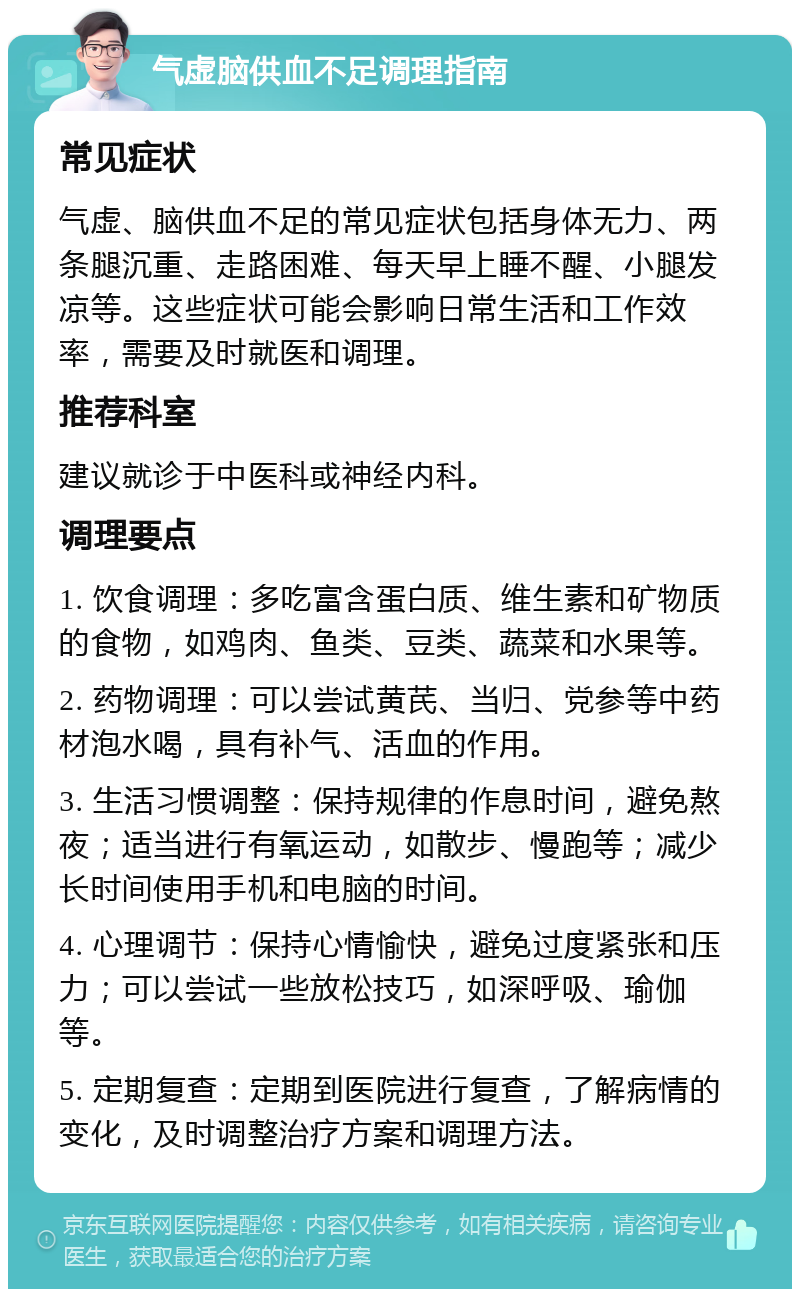 气虚脑供血不足调理指南 常见症状 气虚、脑供血不足的常见症状包括身体无力、两条腿沉重、走路困难、每天早上睡不醒、小腿发凉等。这些症状可能会影响日常生活和工作效率，需要及时就医和调理。 推荐科室 建议就诊于中医科或神经内科。 调理要点 1. 饮食调理：多吃富含蛋白质、维生素和矿物质的食物，如鸡肉、鱼类、豆类、蔬菜和水果等。 2. 药物调理：可以尝试黄芪、当归、党参等中药材泡水喝，具有补气、活血的作用。 3. 生活习惯调整：保持规律的作息时间，避免熬夜；适当进行有氧运动，如散步、慢跑等；减少长时间使用手机和电脑的时间。 4. 心理调节：保持心情愉快，避免过度紧张和压力；可以尝试一些放松技巧，如深呼吸、瑜伽等。 5. 定期复查：定期到医院进行复查，了解病情的变化，及时调整治疗方案和调理方法。