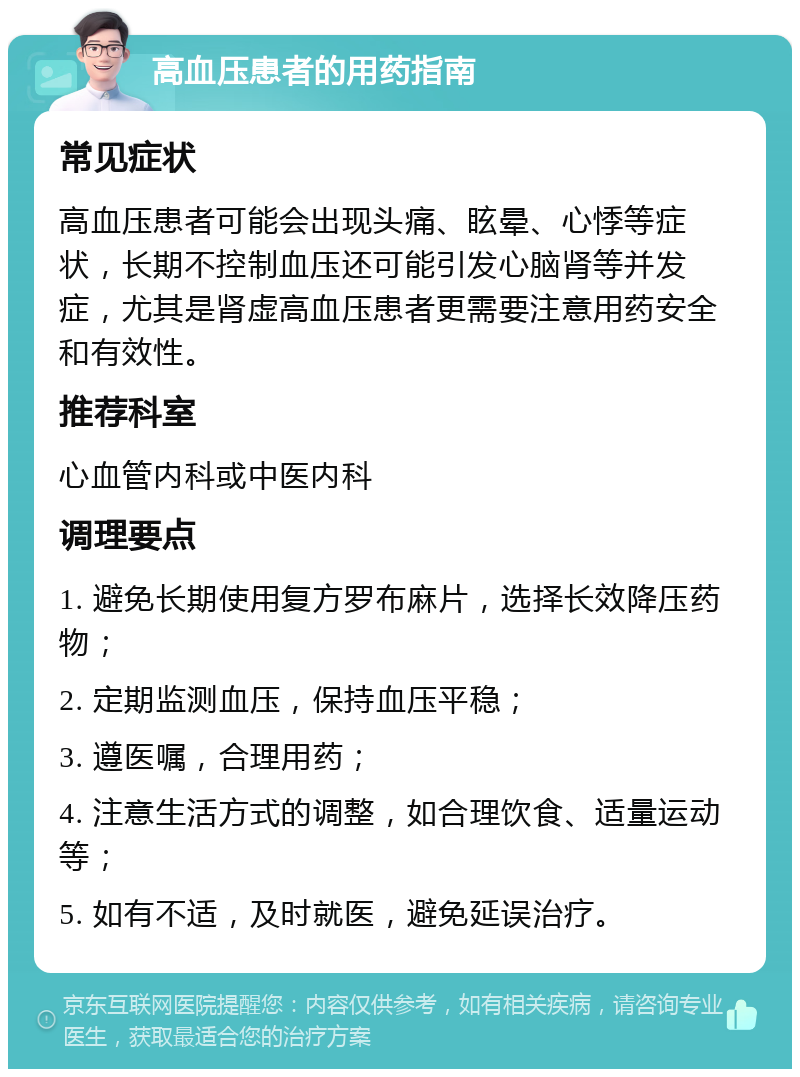 高血压患者的用药指南 常见症状 高血压患者可能会出现头痛、眩晕、心悸等症状，长期不控制血压还可能引发心脑肾等并发症，尤其是肾虚高血压患者更需要注意用药安全和有效性。 推荐科室 心血管内科或中医内科 调理要点 1. 避免长期使用复方罗布麻片，选择长效降压药物； 2. 定期监测血压，保持血压平稳； 3. 遵医嘱，合理用药； 4. 注意生活方式的调整，如合理饮食、适量运动等； 5. 如有不适，及时就医，避免延误治疗。